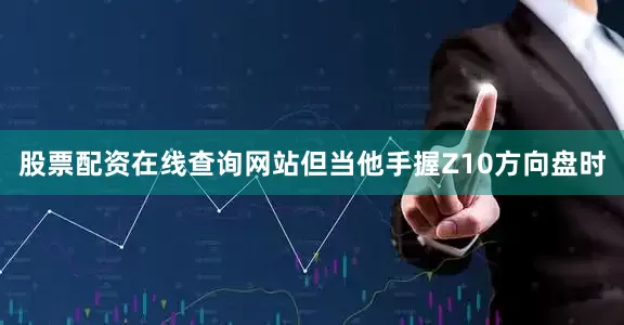 股票配资在线查询网站但当他手握Z10方向盘时