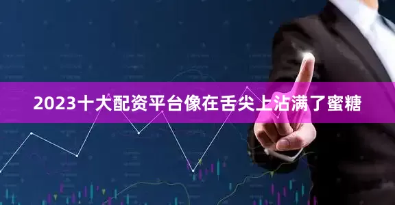 2023十大配资平台像在舌尖上沾满了蜜糖