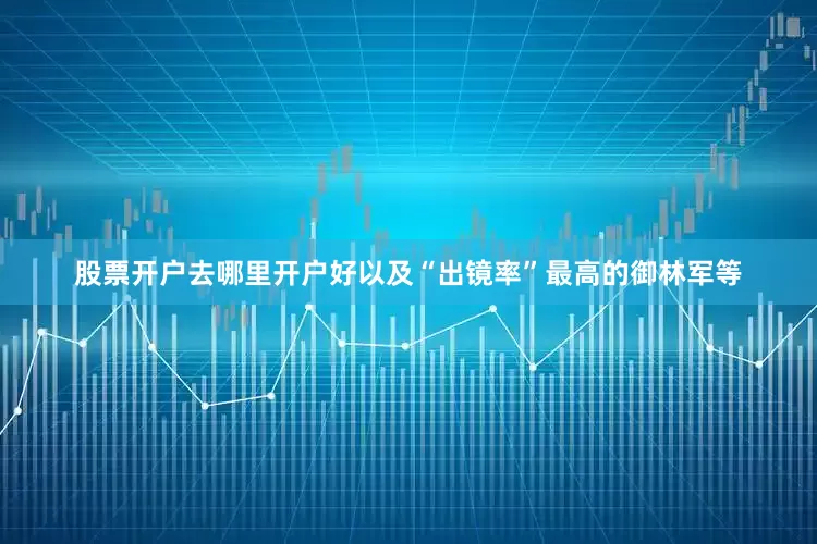 股票开户去哪里开户好以及“出镜率”最高的御林军等