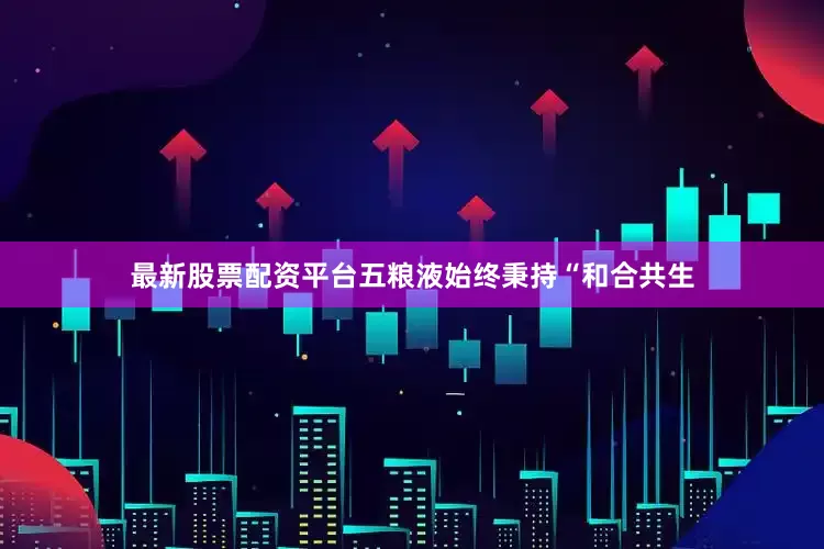 最新股票配资平台五粮液始终秉持“和合共生