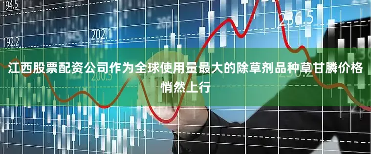 江西股票配资公司作为全球使用量最大的除草剂品种草甘膦价格悄然上行