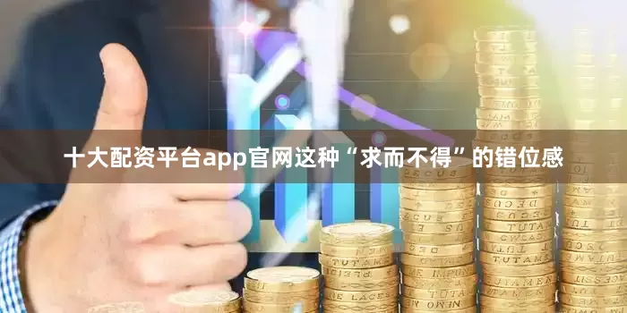 十大配资平台app官网这种“求而不得”的错位感