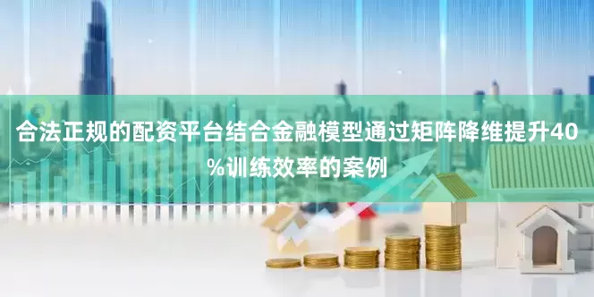 合法正规的配资平台结合金融模型通过矩阵降维提升40%训练效率的案例