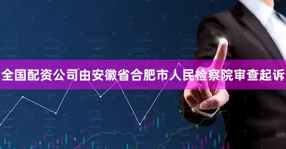 全国配资公司由安徽省合肥市人民检察院审查起诉