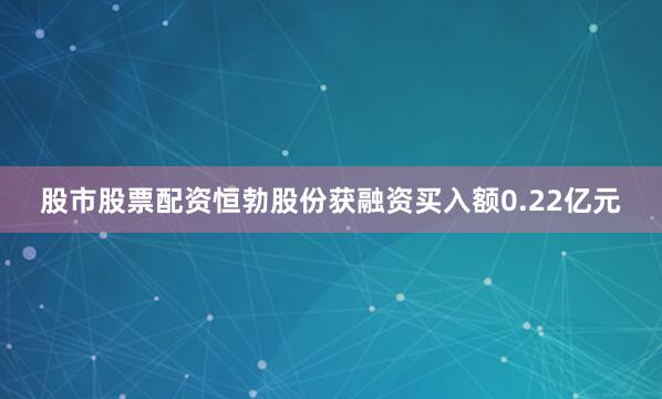 股市股票配资恒勃股份获融资买入额0.22亿元