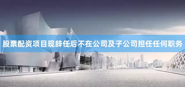 股票配资项目现辞任后不在公司及子公司担任任何职务