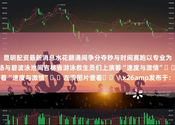 昆明配资最新消息水花翻涌间争分夺秒与时间赛跑以专业为刃、以责任为盾在理论考场与碧波泳池间吉林省游泳救生员们上演着“速度与激情”⬅️左滑图片查看⬅️\x26amp发布于：北京市