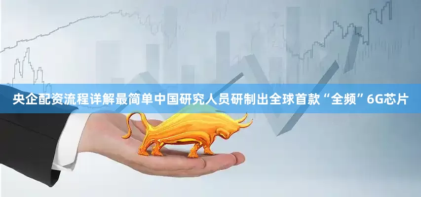 央企配资流程详解最简单中国研究人员研制出全球首款“全频”6G芯片
