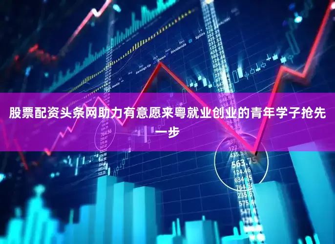股票配资头条网助力有意愿来粤就业创业的青年学子抢先一步