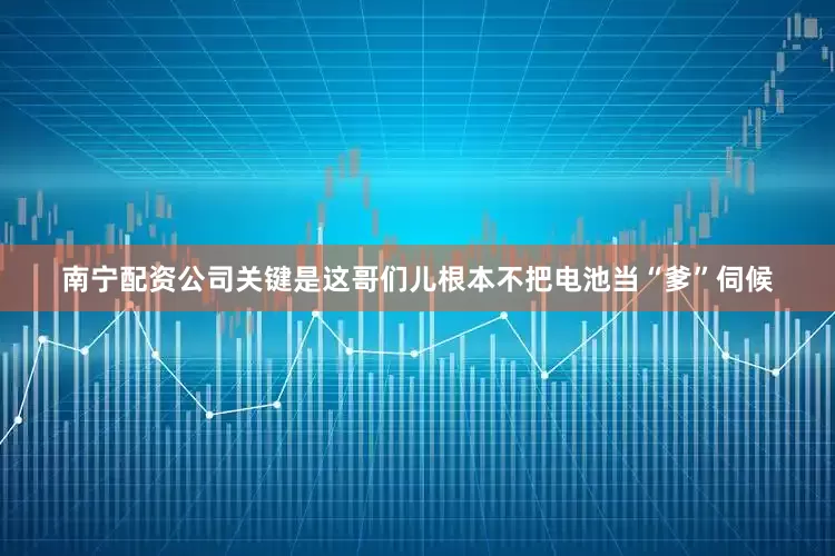 南宁配资公司关键是这哥们儿根本不把电池当“爹”伺候