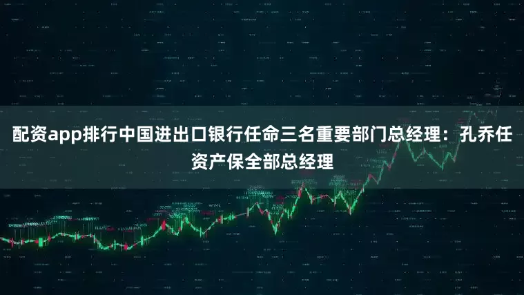 配资app排行中国进出口银行任命三名重要部门总经理：孔乔任资产保全部总经理