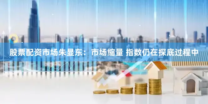 股票配资市场朱显东:市场缩量 指数仍在探底过程中